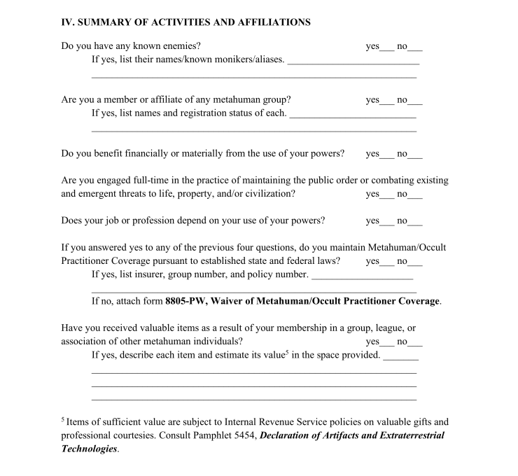 A new page of the bureaucratic form begins with a new section. This one reads: IV. SUMMARY OF ACTIVITIES AND AFFILIATIONS Do you have any known enemies? Check yes or no. If yes, list their names/known monikers/aliases below. Are you a member or affiliate of any metahuman group? Check yes or no. If yes, list names and registration status of each below. Do you benefit financially or materially from the use of your powers? Check yes or no. Are you engaged full-time in the practice of maintaining the public order or combating existing and emergent threats to life, property, and/or civilization? Check yes or no. Does your job or profession depend on your use of your powers? Check yes or no. If you answered yes to any of the previous four questions, do you maintain Metahuman/Occult Practitioner Coverage pursuant to established state and federal laws? Check yes or no. If yes, list insurer, group number, and policy number. If no, attach form 8805-PW, Waiver of Metahuman/Occult Practitioner Coverage. Have you received valuable items as a result of your membership in a group, league, or association of other metahuman individuals? Check yes or no. If yes, describe each item and estimate its value (see #5) in the space provided. #5 Items of sufficient value are subject to Internal Revenue Service policies on valuable gifts and professional courtesies. Consult Pamphlet 5454, Declaration of Artifacts and Extraterrestrial Technologies.